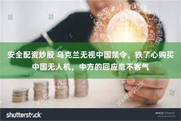 安全配资炒股 乌克兰无视中国禁令，铁了心购买中国无人机，中方的回应毫不客气
