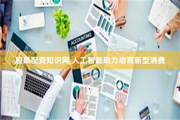 股票配资知识网 人工智能助力培育新型消费