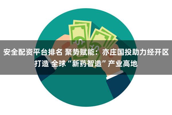 安全配资平台排名 聚势赋能：亦庄国投助力经开区打造 全球“新药智造”产业高地
