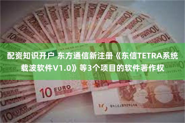 配资知识开户 东方通信新注册《东信TETRA系统载波软件V1.0》等3个项目的软件著作权