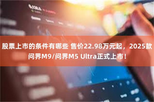 股票上市的条件有哪些 售价22.98万元起，2025款问界M9/问界M5 Ultra正式上市！