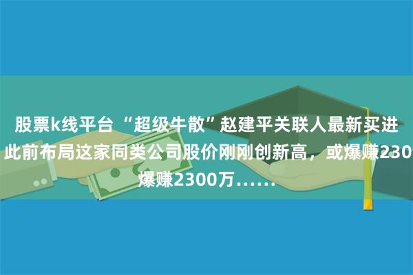 股票k线平台 “超级牛散”赵建平关联人最新买进这只股！此前布局这家同类公司股价刚刚创新高，或爆赚2300万……