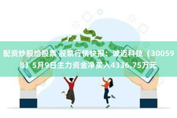 配资炒股给股票 股票行情快报：诚迈科技（300598）5月9日主力资金净买入4336.75万元