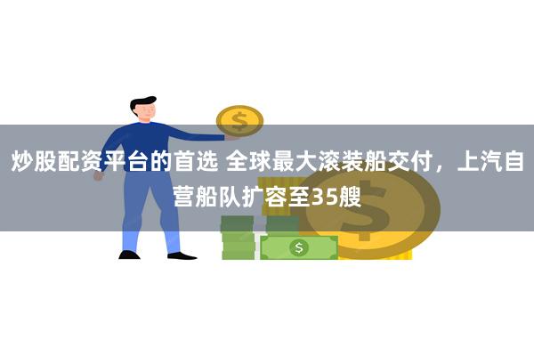 炒股配资平台的首选 全球最大滚装船交付，上汽自营船队扩容至35艘