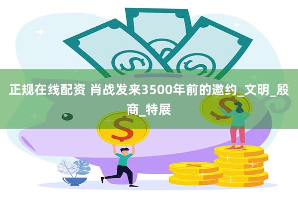 正规在线配资 肖战发来3500年前的邀约_文明_殷商_特展
