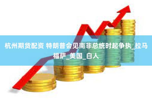 杭州期货配资 特朗普会见南非总统时起争执_拉马福萨_美国_白人