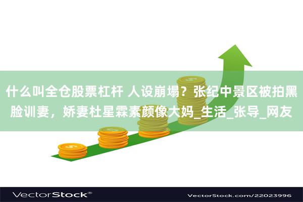 什么叫全仓股票杠杆 人设崩塌？张纪中景区被拍黑脸训妻，娇妻杜星霖素颜像大妈_生活_张导_网友