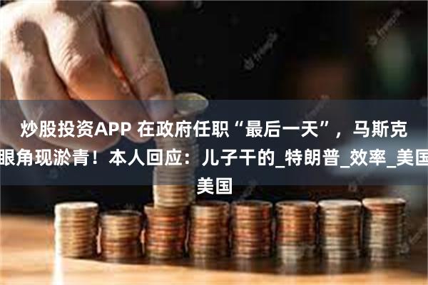 炒股投资APP 在政府任职“最后一天”，马斯克眼角现淤青！本人回应：儿子干的_特朗普_效率_美国