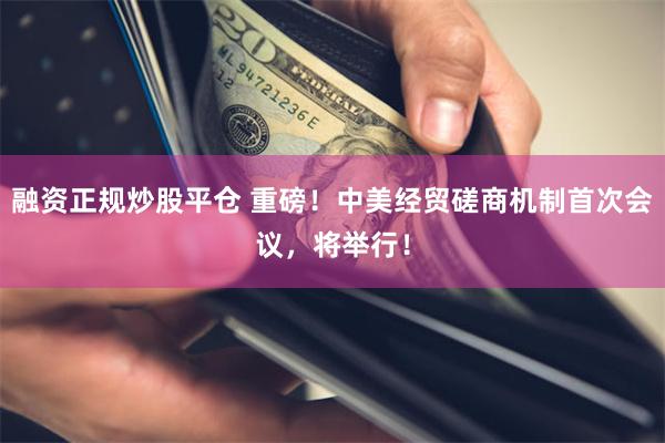 融资正规炒股平仓 重磅！中美经贸磋商机制首次会议，将举行！