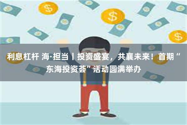 利息杠杆 海·担当丨投资盛宴，共襄未来！首期“东海投资荟”活动圆满举办