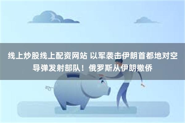 线上炒股线上配资网站 以军袭击伊朗首都地对空导弹发射部队！俄罗斯从伊朗撤侨