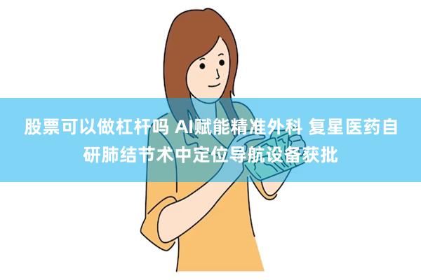 股票可以做杠杆吗 AI赋能精准外科 复星医药自研肺结节术中定位导航设备获批