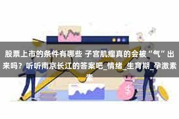 股票上市的条件有哪些 子宫肌瘤真的会被“气”出来吗？听听南京长江的答案吧_情绪_生育期_孕激素