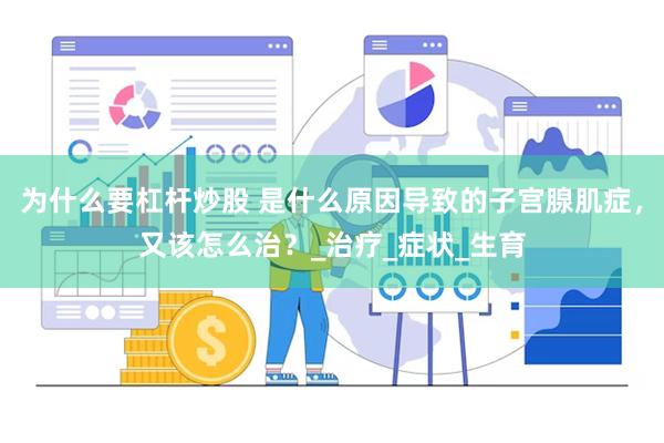 为什么要杠杆炒股 是什么原因导致的子宫腺肌症，又该怎么治？_治疗_症状_生育